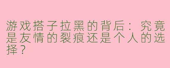 游戏搭子拉黑的背后：究竟是友情的裂痕还是个人的选择？
