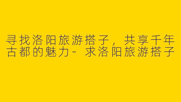 寻找洛阳旅游搭子，共享千年古都的魅力-求洛阳旅游搭子