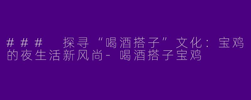 ### 探寻“喝酒搭子”文化:宝鸡的夜生活新风尚
