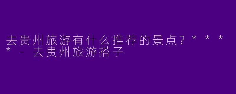 去贵州旅游有什么推荐的景点？****-去贵州旅游搭子
