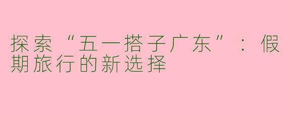 探索“五一搭子广东”：假期旅行的新选择