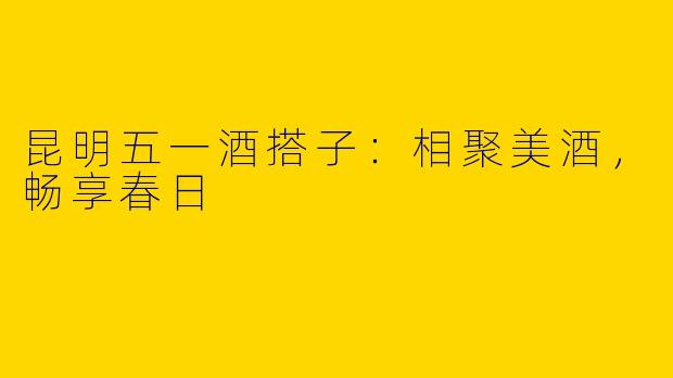 昆明五一酒搭子：相聚美酒，畅享春日