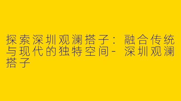 探索深圳观澜搭子：融合传统与现代的独特空间-深圳观澜搭子