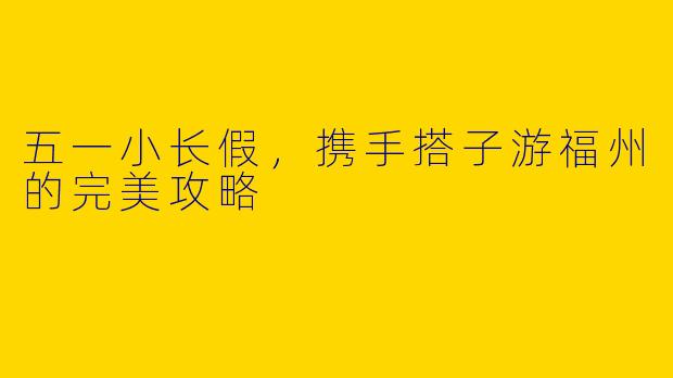 五一小长假，携手搭子游福州的完美攻略