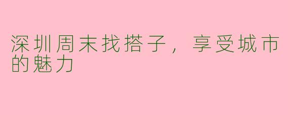 深圳周末找搭子，享受城市的魅力