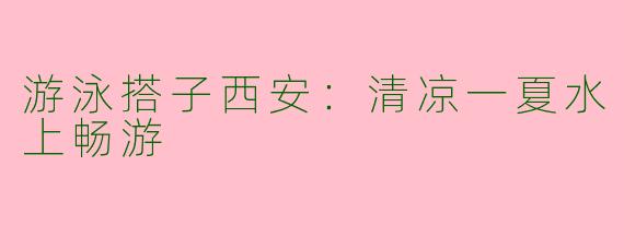 游泳搭子西安：清凉一夏水上畅游