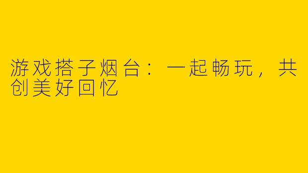 游戏搭子烟台：一起畅玩，共创美好回忆