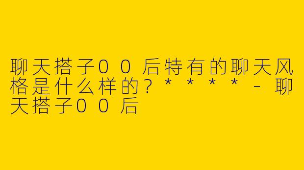 聊天搭子00后特有的聊天风格是什么样的？****