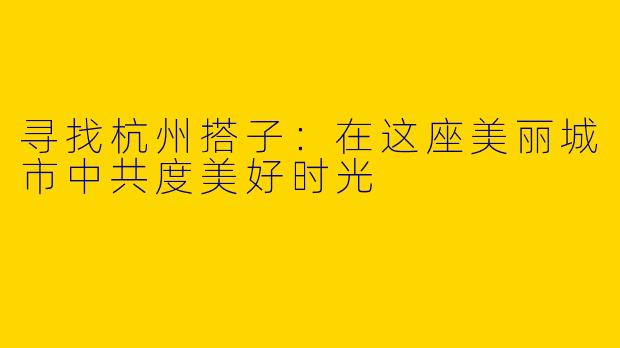 寻找杭州搭子:在这座美丽城市中共度美好时光