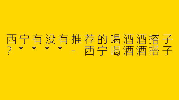 西宁有没有推荐的喝酒酒搭子？****