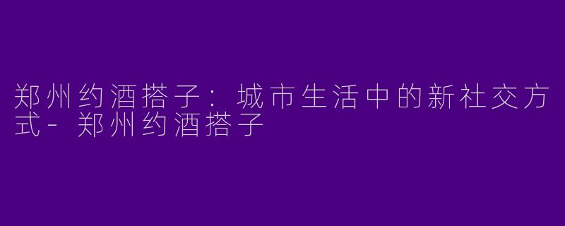 郑州约酒搭子:城市生活中的新社交方式