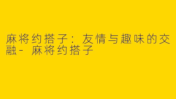麻将约搭子：友情与趣味的交融-麻将约搭子