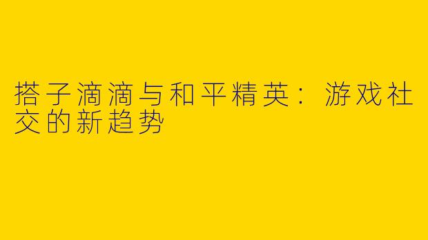 搭子滴滴与和平精英：游戏社交的新趋势