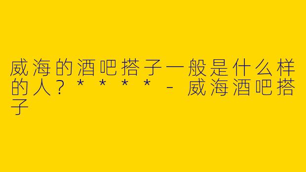 威海的酒吧搭子一般是什么样的人？****-威海酒吧搭子