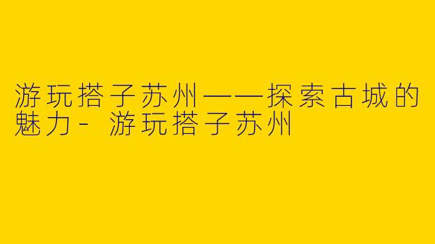 游玩搭子苏州——探索古城的魅力-游玩搭子苏州
