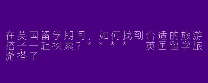 在英国留学期间，如何找到合适的旅游搭子一起探索？****