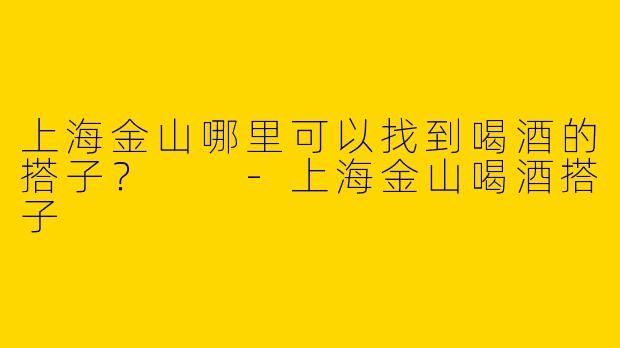 上海金山哪里可以找到喝酒的搭子？  