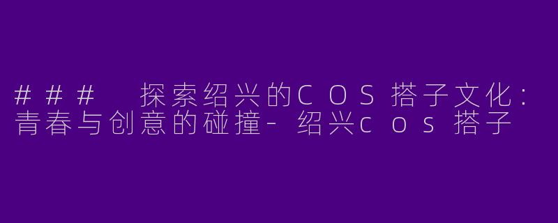 ### 探索绍兴的COS搭子文化：青春与创意的碰撞-绍兴cos搭子