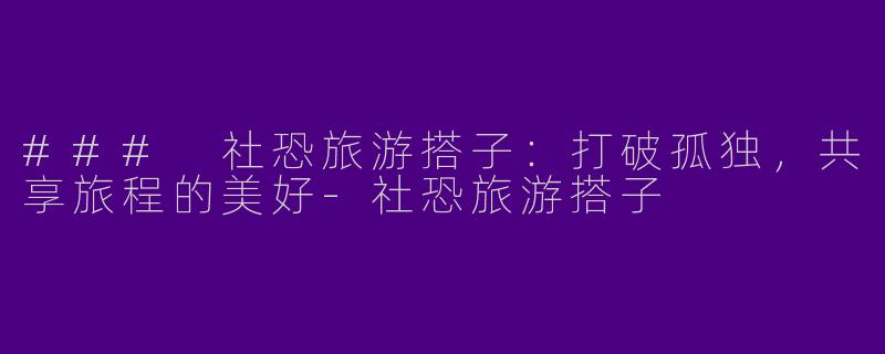 ### 社恐旅游搭子：打破孤独，共享旅程的美好-社恐旅游搭子