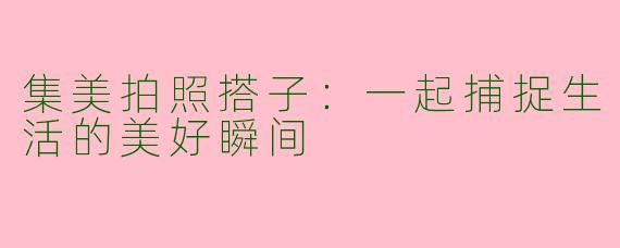 集美拍照搭子：一起捕捉生活的美好瞬间