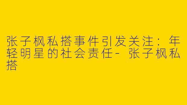 张子枫私搭事件引发关注：年轻明星的社会责任