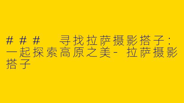 ### 寻找拉萨摄影搭子：一起探索高原之美-拉萨摄影搭子