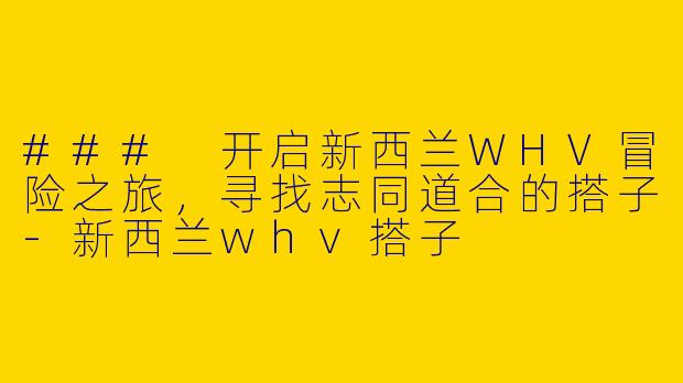 ### 开启新西兰WHV冒险之旅，寻找志同道合的搭子-新西兰whv搭子