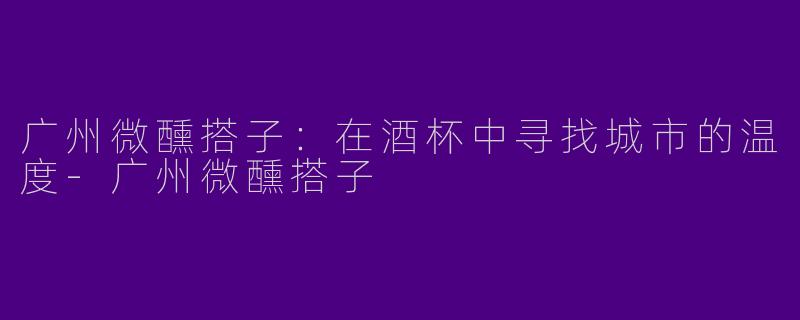 广州微醺搭子：在酒杯中寻找城市的温度-广州微醺搭子