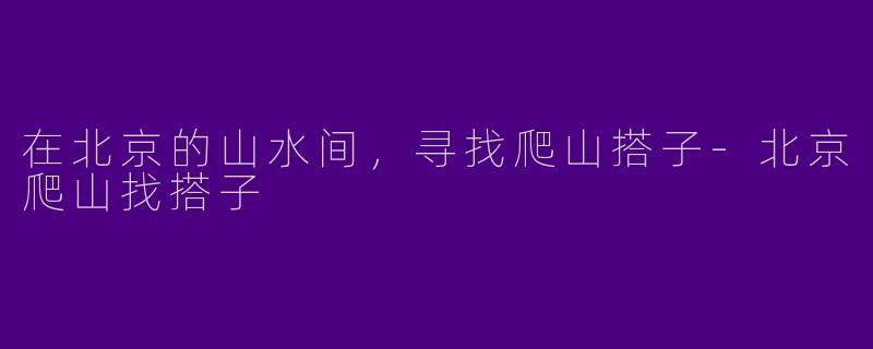 在北京的山水间，寻找爬山搭子-北京爬山找搭子