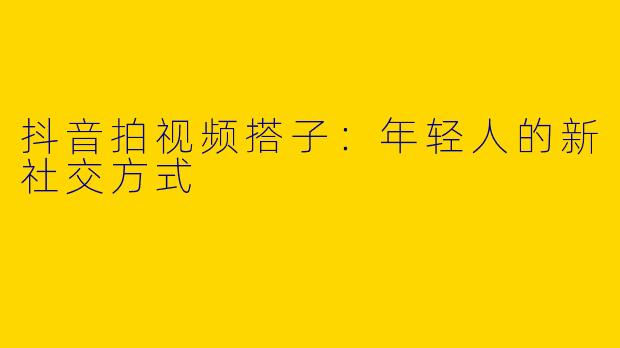 抖音拍视频搭子：年轻人的新社交方式