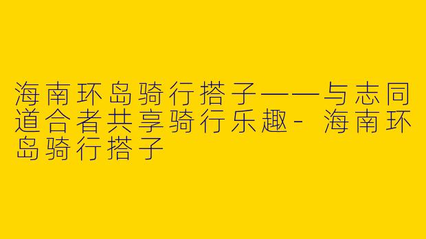 海南环岛骑行搭子——与志同道合者共享骑行乐趣-海南环岛骑行搭子