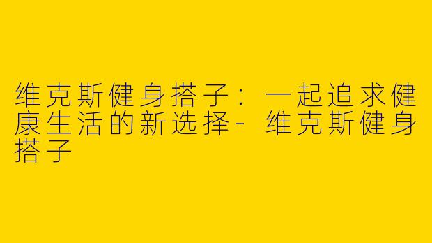 维克斯健身搭子：一起追求健康生活的新选择-维克斯健身搭子