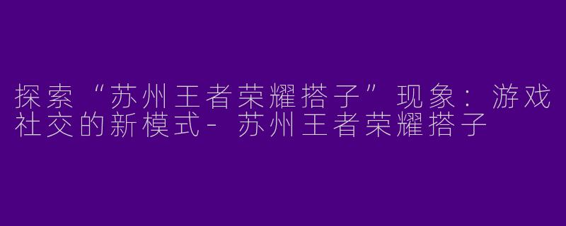 探索“苏州王者荣耀搭子”现象：游戏社交的新模式-苏州王者荣耀搭子