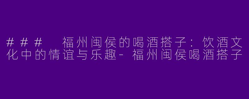 ### 福州闽侯的喝酒搭子:饮酒文化中的情谊与乐趣