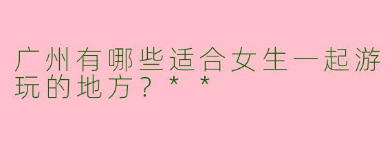 广州有哪些适合女生一起游玩的地方？**