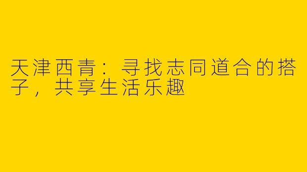 天津西青：寻找志同道合的搭子，共享生活乐趣