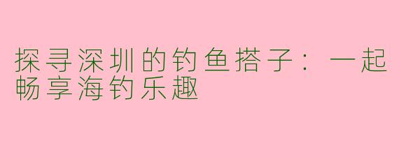 探寻深圳的钓鱼搭子:一起畅享海钓乐趣