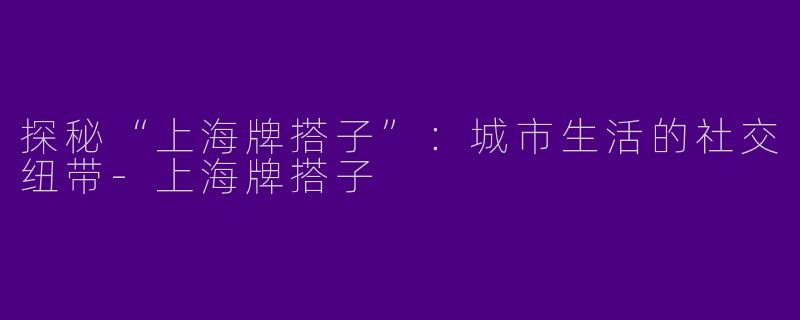 探秘“上海牌搭子”:城市生活的社交纽带