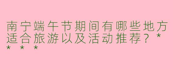 南宁端午节期间有哪些地方适合旅游以及活动推荐？****