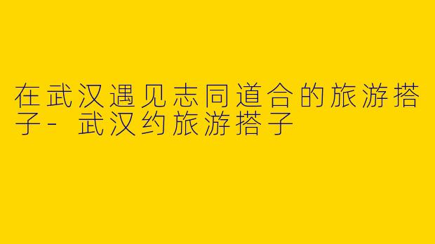 在武汉遇见志同道合的旅游搭子-武汉约旅游搭子