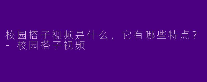 校园搭子视频是什么,它有哪些特点?