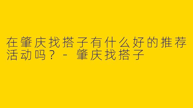 在肇庆找搭子有什么好的推荐活动吗?