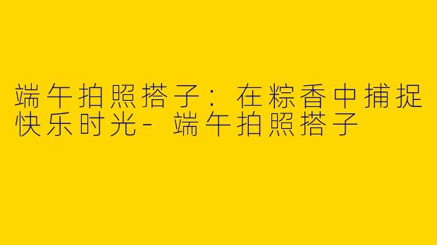 端午拍照搭子:在粽香中捕捉快乐时光