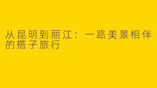 从昆明到丽江:一路美景相伴的搭子旅行