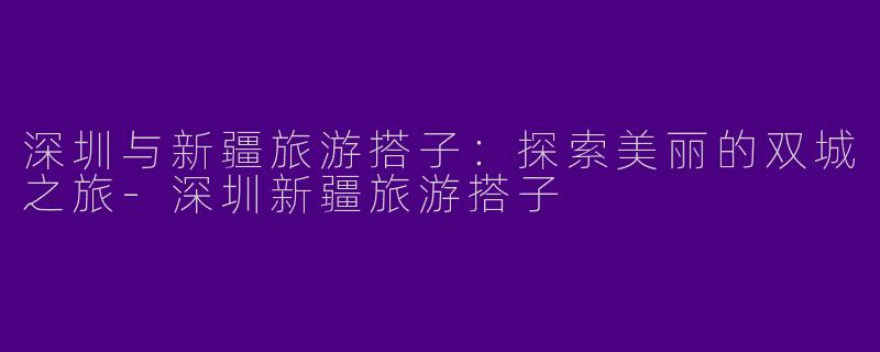 深圳与新疆旅游搭子：探索美丽的双城之旅