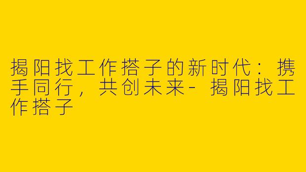 揭阳找工作搭子的新时代：携手同行，共创未来-揭阳找工作搭子