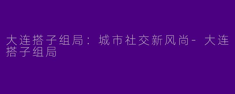 大连搭子组局：城市社交新风尚