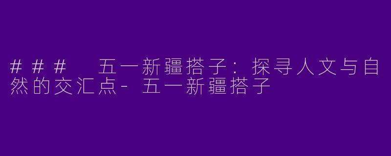 ### 五一新疆搭子：探寻人文与自然的交汇点-五一新疆搭子