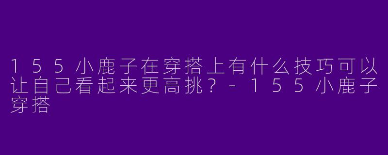 155小鹿子在穿搭上有什么技巧可以让自己看起来更高挑？-155小鹿子穿搭