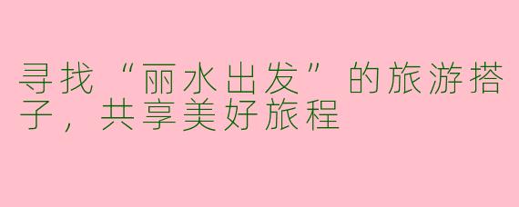 寻找“丽水出发”的旅游搭子，共享美好旅程